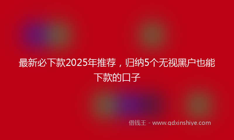 最新必下款2025年推荐，归纳5个无视黑户也能下款的口子