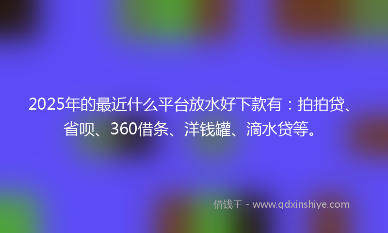 2025年的最近什么平台放水好下款有：拍拍贷、省呗、360借条、洋钱罐、滴水贷等。