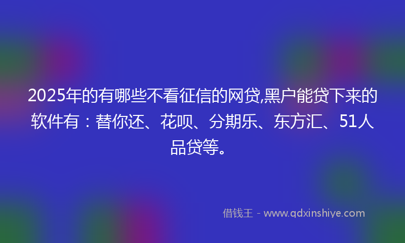 2025年的有哪些不看征信的网贷,黑户能贷下来的软件有：替你还、花呗、分期乐、东方汇、51人品贷等。