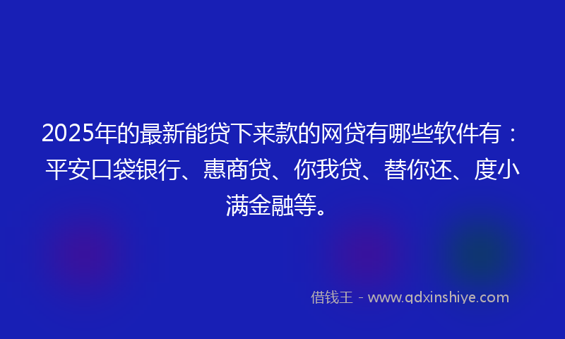 2025年的最新能贷下来款的网贷有哪些软件有：平安口袋银行、惠商贷、你我贷、替你还、度小满金融等。