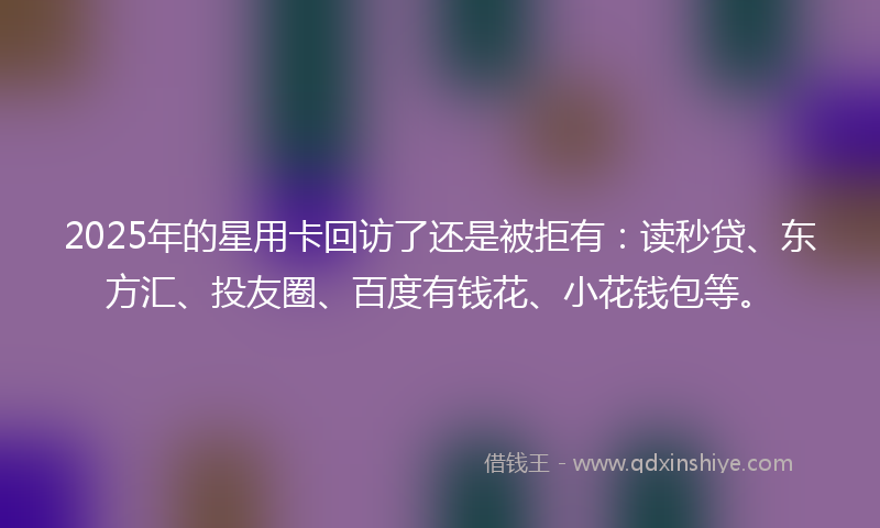 2025年的星用卡回访了还是被拒有：读秒贷、东方汇、投友圈、百度有钱花、小花钱包等。