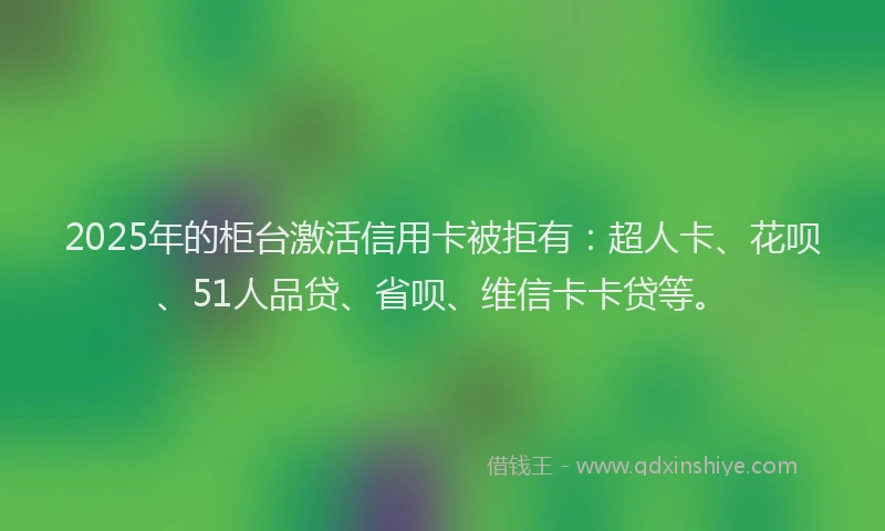 2025年的柜台激活信用卡被拒有：超人卡、花呗、51人品贷、省呗、维信卡卡贷等。