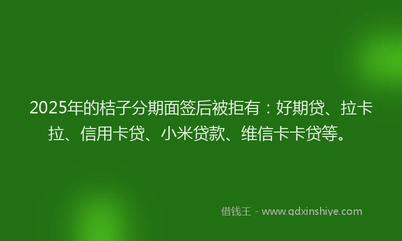 2025年的桔子分期面签后被拒有：好期贷、拉卡拉、信用卡贷、小米贷款、维信卡卡贷等。