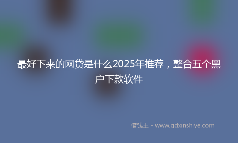 最好下来的网贷是什么2025年推荐，整合五个黑户下款软件