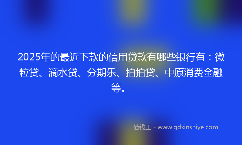 2025年的最近下款的信用贷款有哪些银行有：微粒贷、滴水贷、分期乐、拍拍贷、中原消费金融等。