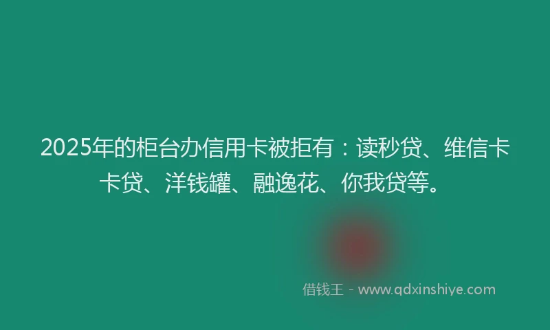 2025年的柜台办信用卡被拒有：读秒贷、维信卡卡贷、洋钱罐、融逸花、你我贷等。