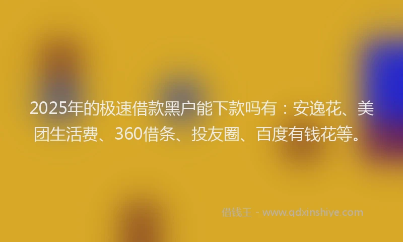 2025年的极速借款黑户能下款吗有：安逸花、美团生活费、360借条、投友圈、百度有钱花等。