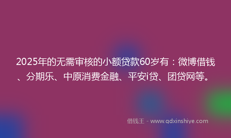2025年的无需审核的小额贷款60岁有：微博借钱、分期乐、中原消费金融、平安i贷、团贷网等。