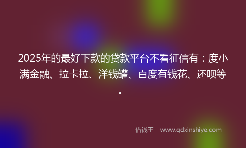 2025年的最好下款的贷款平台不看征信有：度小满金融、拉卡拉、洋钱罐、百度有钱花、还呗等。