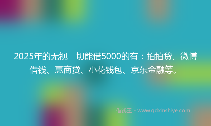 2025年的无视一切能借5000的有：拍拍贷、微博借钱、惠商贷、小花钱包、京东金融等。
