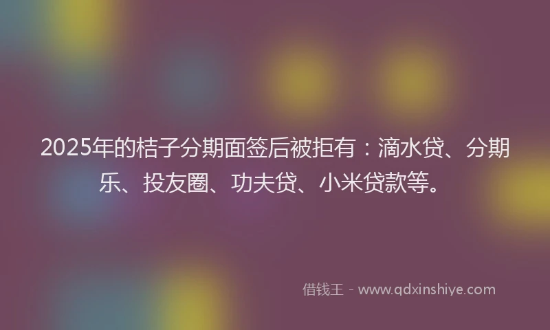 2025年的桔子分期面签后被拒有：滴水贷、分期乐、投友圈、功夫贷、小米贷款等。