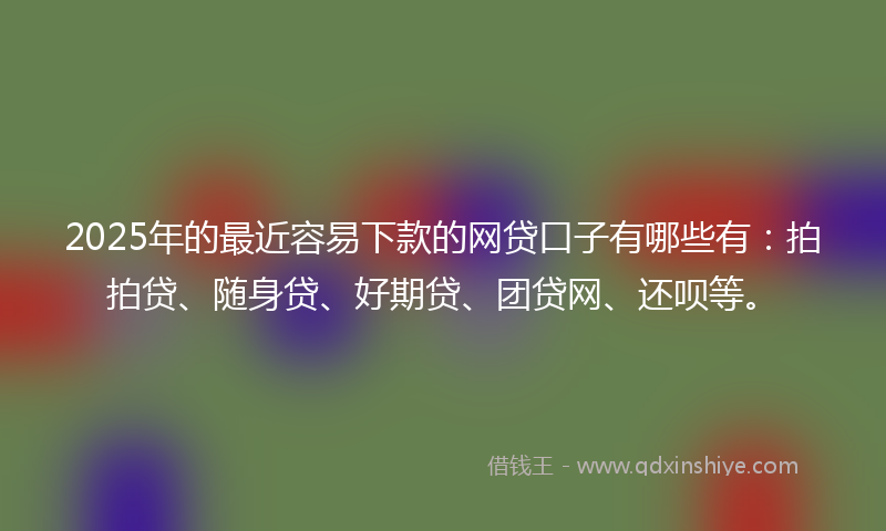 2025年的最近容易下款的网贷口子有哪些有：拍拍贷、随身贷、好期贷、团贷网、还呗等。