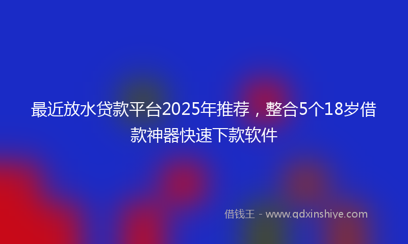 最近放水贷款平台2025年推荐，整合5个18岁借款神器快速下款软件