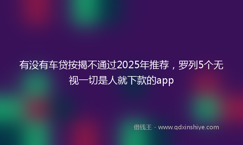 有没有车贷按揭不通过2025年推荐，罗列5个无视一切是人就下款的app
