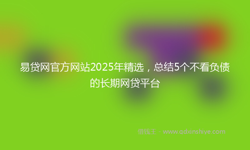 易贷网官方网站2025年精选，总结5个不看负债的长期网贷平台
