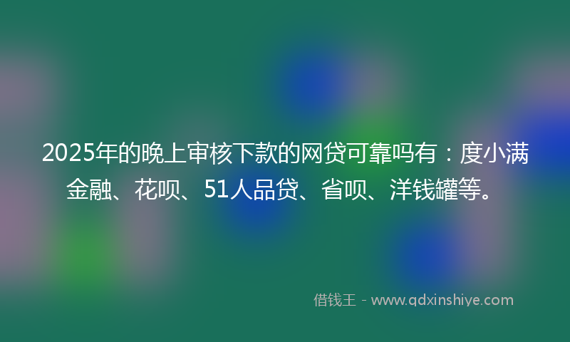 2025年的晚上审核下款的网贷可靠吗有：度小满金融、花呗、51人品贷、省呗、洋钱罐等。