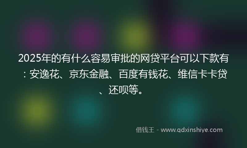 2025年的有什么容易审批的网贷平台可以下款有：安逸花、京东金融、百度有钱花、维信卡卡贷、还呗等。