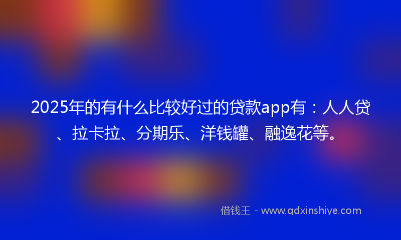 2025年的有什么比较好过的贷款app有：人人贷、拉卡拉、分期乐、洋钱罐、融逸花等。