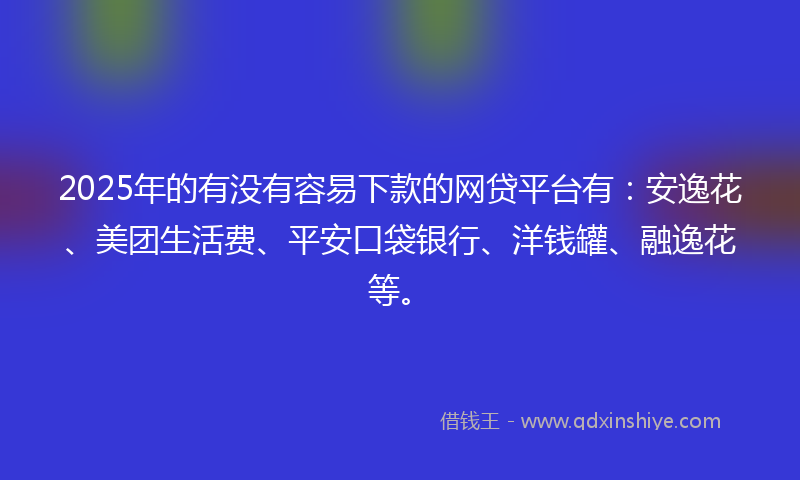 2025年的有没有容易下款的网贷平台有：安逸花、美团生活费、平安口袋银行、洋钱罐、融逸花等。