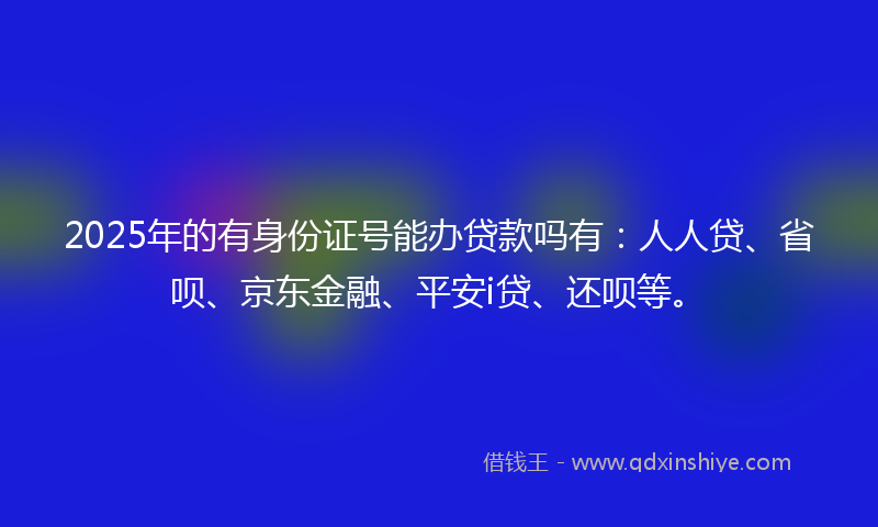 2025年的有身份证号能办贷款吗有：人人贷、省呗、京东金融、平安i贷、还呗等。