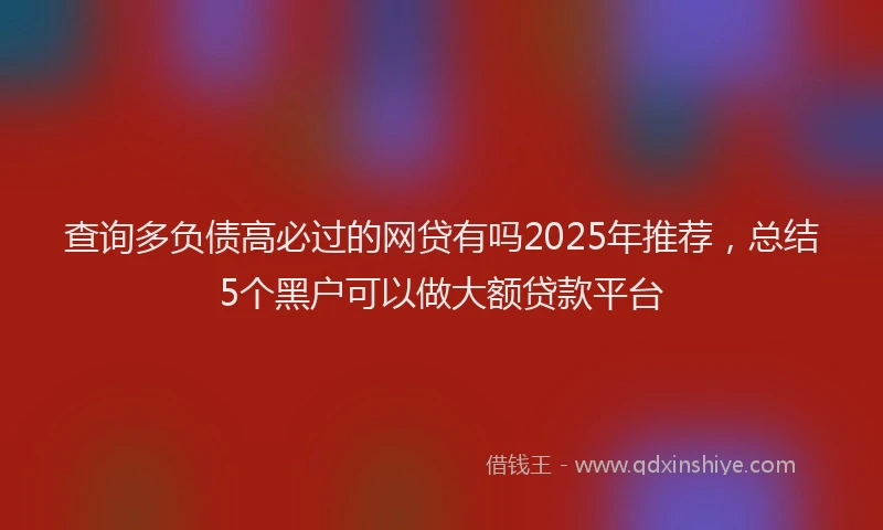 查询多负债高必过的网贷有吗2025年推荐，总结5个黑户可以做大额贷款平台