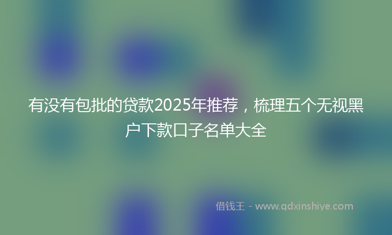 有没有包批的贷款2025年推荐，梳理五个无视黑户下款口子名单大全