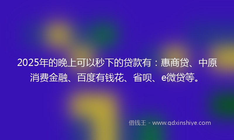 2025年的晚上可以秒下的贷款有：惠商贷、中原消费金融、百度有钱花、省呗、e微贷等。