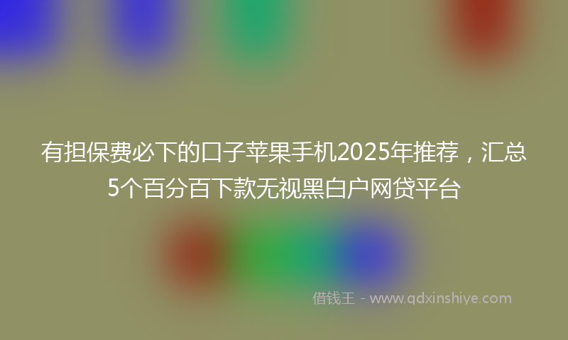 有担保费必下的口子苹果手机2025年推荐，汇总5个百分百下款无视黑白户网贷平台
