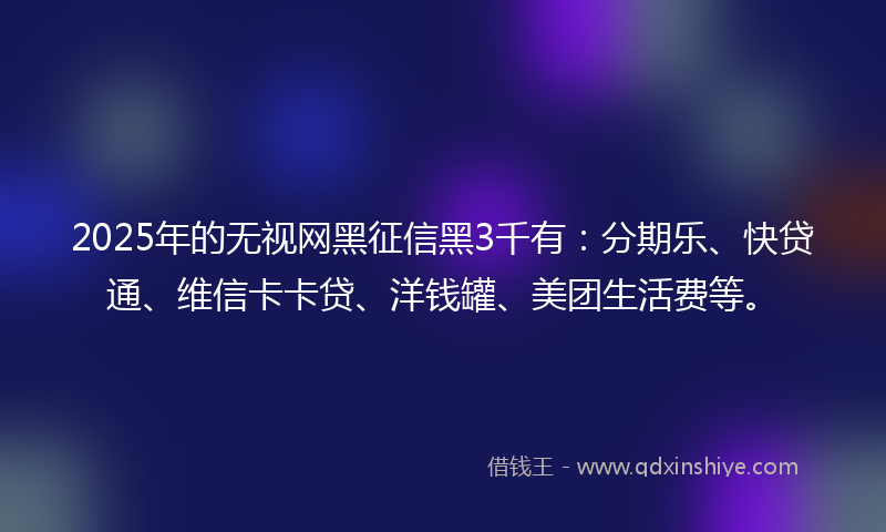 2025年的无视网黑征信黑3千有：分期乐、快贷通、维信卡卡贷、洋钱罐、美团生活费等。