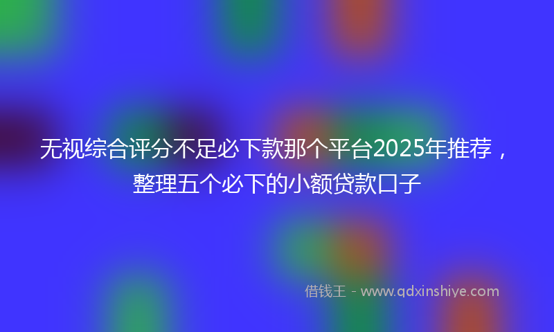 无视综合评分不足必下款那个平台2025年推荐，整理五个必下的小额贷款口子