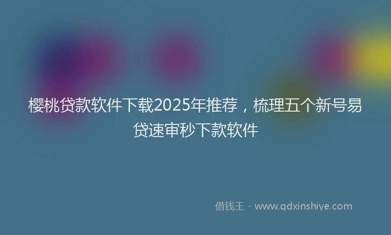 樱桃贷款软件下载2025年推荐，梳理五个新号易贷速审秒下款软件