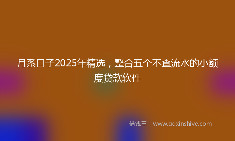 月系口子2025年精选，整合五个不查流水的小额度贷款软件