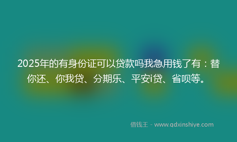 2025年的有身份证可以贷款吗我急用钱了有：替你还、你我贷、分期乐、平安i贷、省呗等。