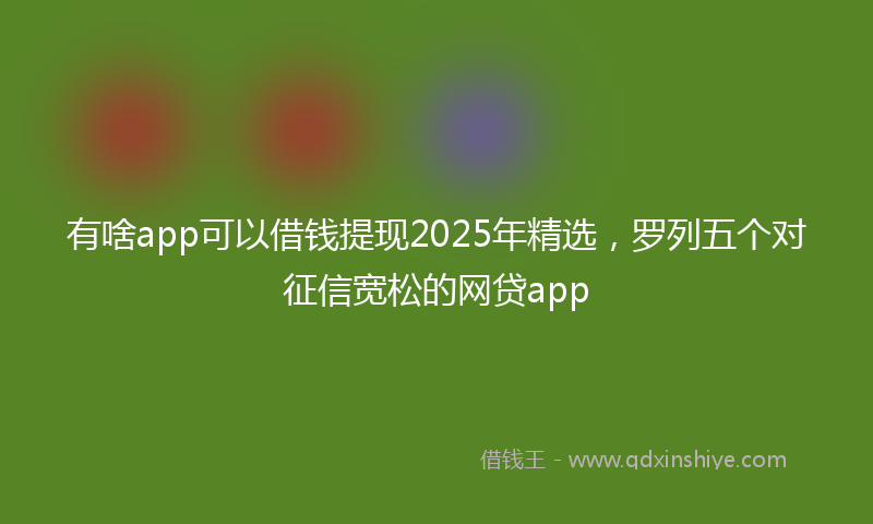 有啥app可以借钱提现2025年精选，罗列五个对征信宽松的网贷app