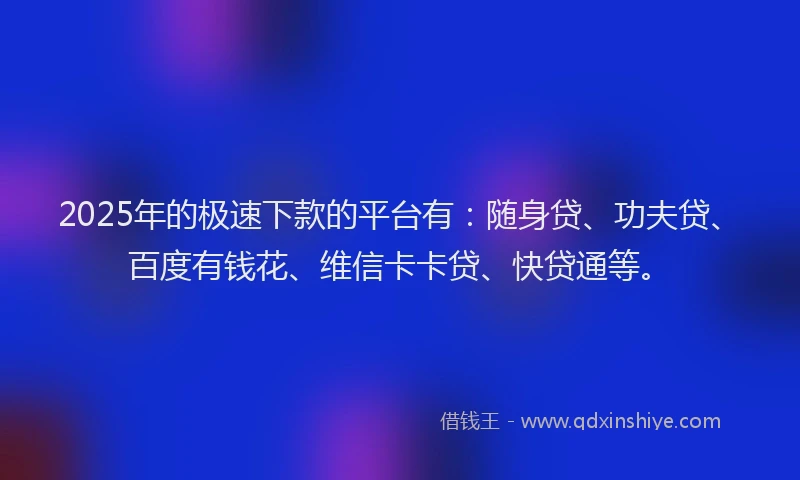2025年的极速下款的平台有：随身贷、功夫贷、百度有钱花、维信卡卡贷、快贷通等。