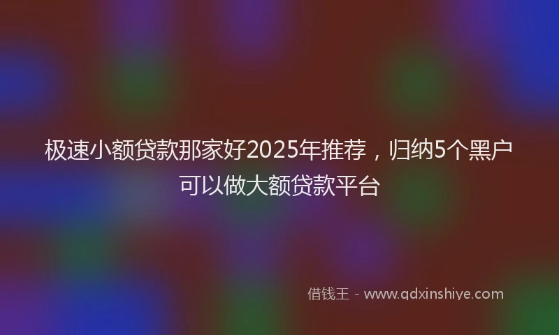 极速小额贷款那家好2025年推荐，归纳5个黑户可以做大额贷款平台