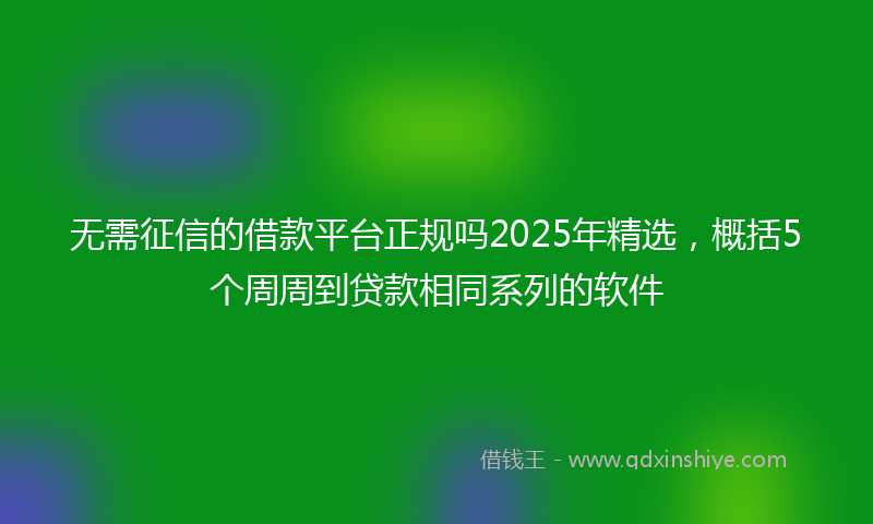 无需征信的借款平台正规吗2025年精选，概括5个周周到贷款相同系列的软件