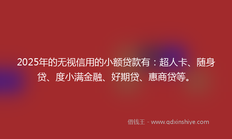 2025年的无视信用的小额贷款有：超人卡、随身贷、度小满金融、好期贷、惠商贷等。