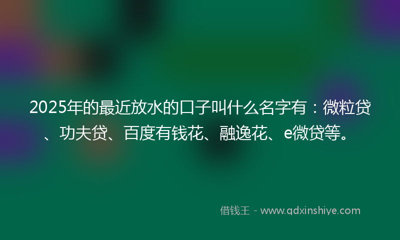 2025年的最近放水的口子叫什么名字有：微粒贷、功夫贷、百度有钱花、融逸花、e微贷等。