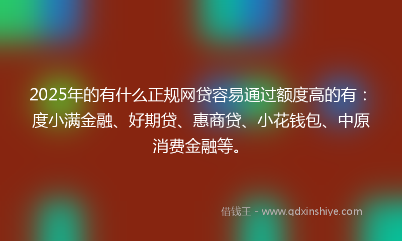 2025年的有什么正规网贷容易通过额度高的有：度小满金融、好期贷、惠商贷、小花钱包、中原消费金融等。