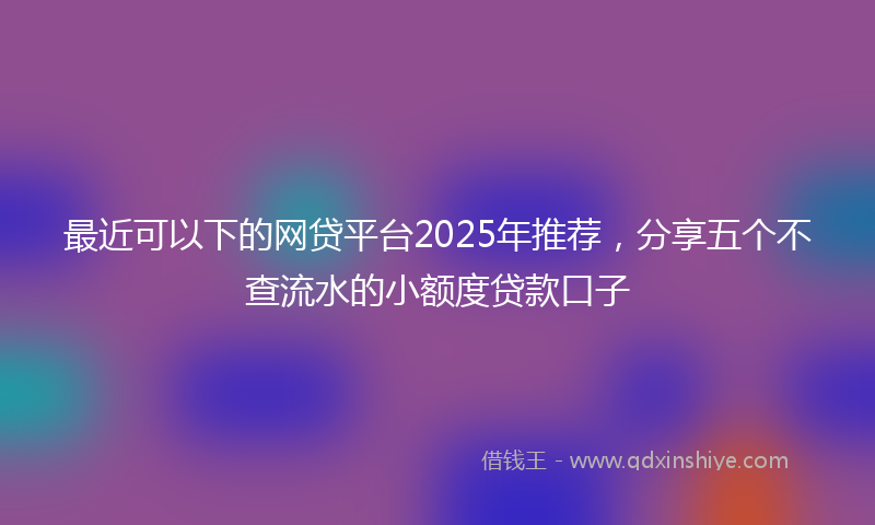 最近可以下的网贷平台2025年推荐，分享五个不查流水的小额度贷款口子