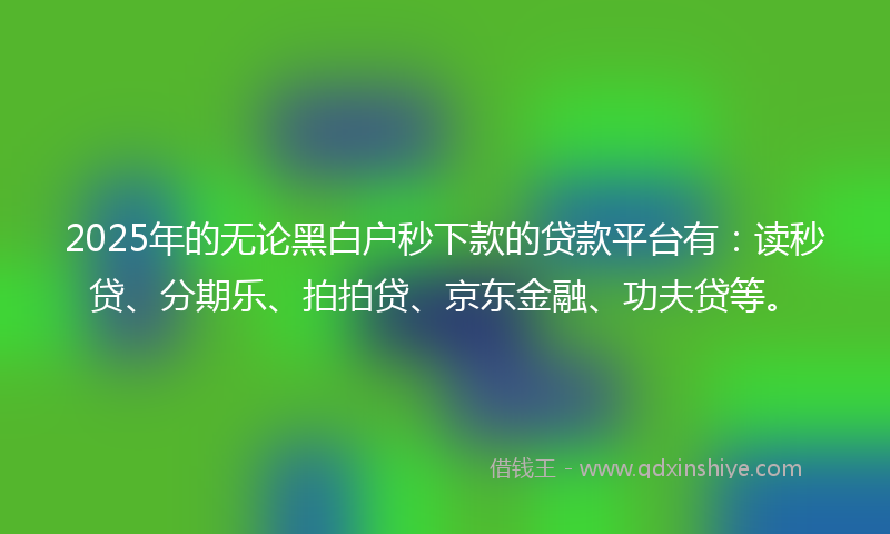 2025年的无论黑白户秒下款的贷款平台有：读秒贷、分期乐、拍拍贷、京东金融、功夫贷等。