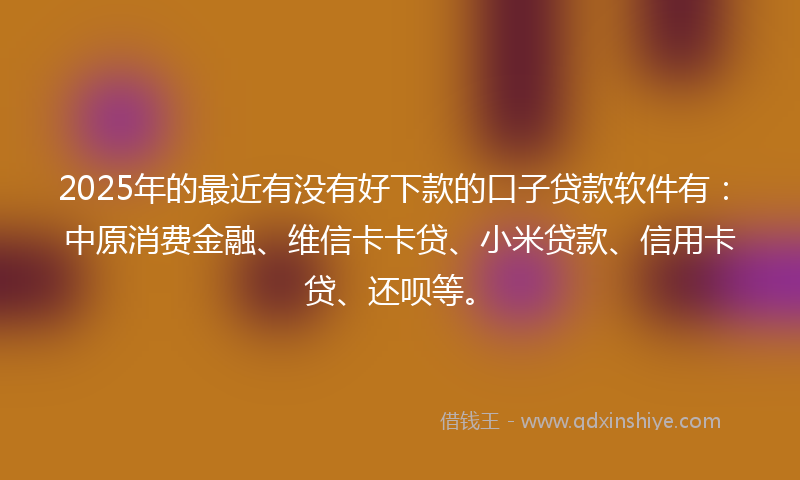 2025年的最近有没有好下款的口子贷款软件有：中原消费金融、维信卡卡贷、小米贷款、信用卡贷、还呗等。