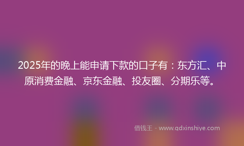 2025年的晚上能申请下款的口子有：东方汇、中原消费金融、京东金融、投友圈、分期乐等。