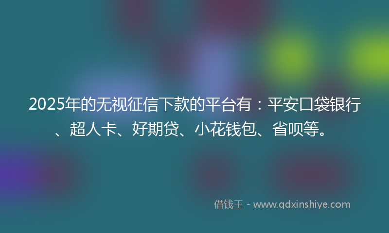 2025年的无视征信下款的平台有：平安口袋银行、超人卡、好期贷、小花钱包、省呗等。