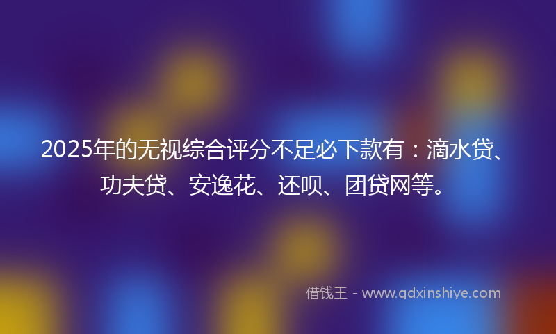 2025年的无视综合评分不足必下款有：滴水贷、功夫贷、安逸花、还呗、团贷网等。