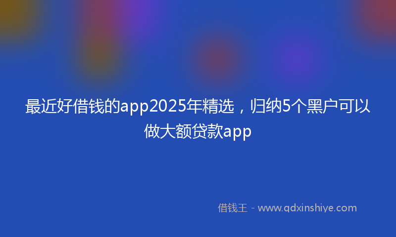 最近好借钱的app2025年精选，归纳5个黑户可以做大额贷款app