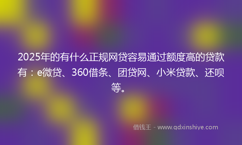 2025年的有什么正规网贷容易通过额度高的贷款有：e微贷、360借条、团贷网、小米贷款、还呗等。