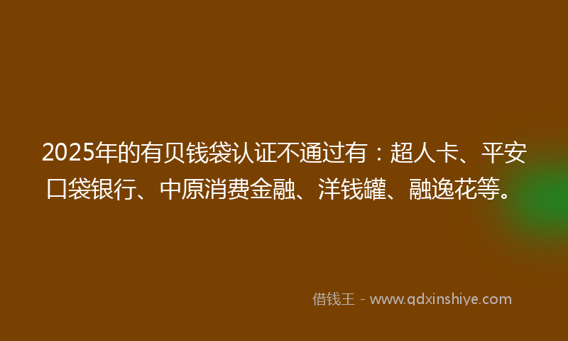 2025年的有贝钱袋认证不通过有：超人卡、平安口袋银行、中原消费金融、洋钱罐、融逸花等。