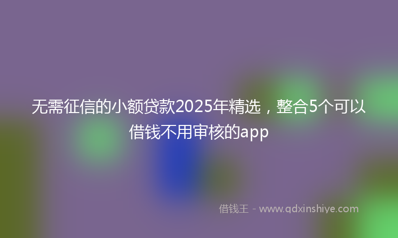 无需征信的小额贷款2025年精选，整合5个可以借钱不用审核的app